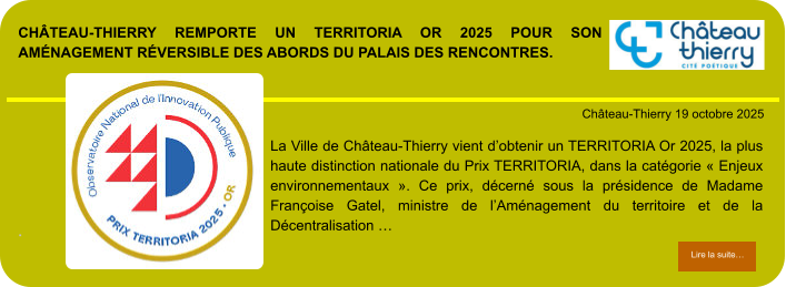 Château-Thierry remporte un TERRITORIA Or 2025 pour son aménagement réversible des abords du Palais des Rencontres.            . Château-Thierry 19 octobre 2025 Lire la suite… Lire la suite… La Ville de Château-Thierry vient d’obtenir un TERRITORIA Or 2025, la plus haute distinction nationale du Prix TERRITORIA, dans la catégorie « Enjeux environnementaux ». Ce prix, décerné sous la présidence de Madame Françoise Gatel, ministre de l’Aménagement du territoire et de la Décentralisation …