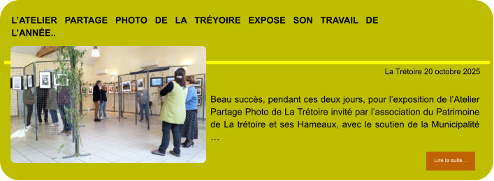 L’atelier partage photo de la Tréyoire expose son travail de l’année..            . La Trétoire 20 octobre 2025 Lire la suite… Lire la suite… Beau succès, pendant ces deux jours, pour l’exposition de l’Atelier Partage Photo de La Trétoire invité par l’association du Patrimoine de La trétoire et ses Hameaux, avec le soutien de la Municipalité …