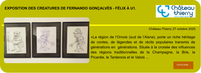 exposition des creatures de fernando gonçalvès - félix à u1.            . Château-Thierry 27 octobre 2025 Lire la suite… Lire la suite… «La région de l’Omois (sud de l’Aisne), porte un riche héritage de contes, de légendes et de récits populaires transmis de générations en  générations. Située à la croisée des influences des régions traditionnelles de la Champagne, la Brie, la Picardie, le Tardenois et le Valois …