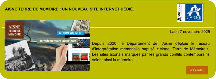 Aisne Terre de MÉmoire : un nouveau site internet DÉDIÉ.            . Laon 7 novembre 2025 Lire la suite… Lire la suite… Depuis 2020, le Département de l’Aisne déploie le réseau d’interprétation mémorielle baptisé « Aisne, Terre de Mémoire ». Les sites axonais marqués par les grands conflits contemporains voient ainsi la mémoire …