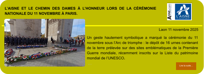 L’AISNE ET LE CHEMIN DES DAMES À L’HONNEUR LORS DE LA CÉRÉMONIE NATIONALE DU 11 NOVEMBRE À PARIS.            . Laon 11 novembre 2025 Lire la suite… Lire la suite… Un geste hautement symbolique a marqué la cérémonie du 11 novembre sous l’Arc de triomphe : le dépôt de 16 urnes contenant de la terre prélevée sur des sites emblématiques de la Première Guerre mondiale, récemment inscrits sur la Liste du patrimoine mondial de l’UNESCO.  …