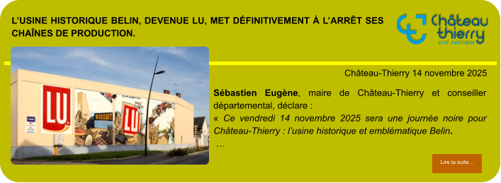L’usine historique Belin, devenue LU, met définitivement à l’arrêt ses chaînes de production.            . Château-Thierry 14 novembre 2025 Lire la suite… Lire la suite… Sébastien Eugène, maire de Château-Thierry et conseiller départemental, déclare : « Ce vendredi 14 novembre 2025 sera une journée noire pour Château-Thierry : l’usine historique et emblématique Belin.  …