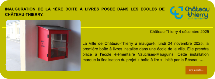 Inauguration de la 1ère boite à livres posée dans les écoles de Château-Thierry.            . Château-Thierry 4 décembre 2025 Lire la suite… Lire la suite… La Ville de Château-Thierry a inauguré, lundi 24 novembre 2025, la première boîte à livres installée dans une école de la ville. Elle prendra place à l’école élémentaire Vaucrises-Mauguins. Cette installation marque la finalisation du projet « boîte à lire », initié par le Réseau …