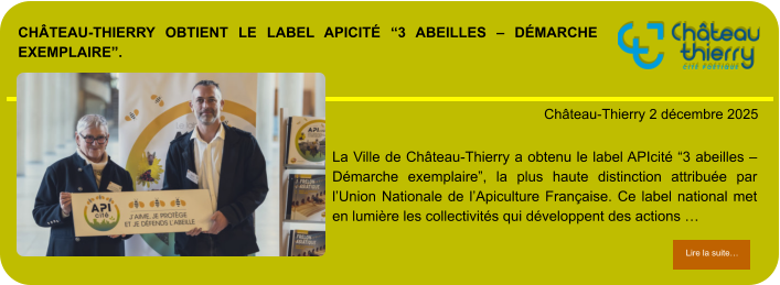 Château-Thierry obtient le label APIcité “3 abeilles – Démarche exemplaire”.            . Château-Thierry 2 décembre 2025 Lire la suite… Lire la suite… La Ville de Château-Thierry a obtenu le label APIcité “3 abeilles – Démarche exemplaire”, la plus haute distinction attribuée par l’Union Nationale de l’Apiculture Française. Ce label national met en lumière les collectivités qui développent des actions …