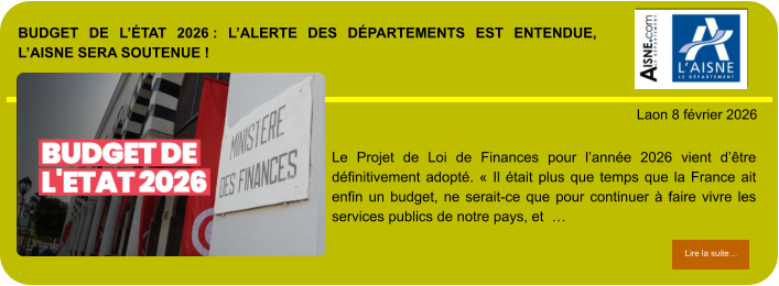 BUDGET DE L’ÉTAT 2026 : L’ALERTE DES DÉPARTEMENTS EST ENTENDUE, L’AISNE SERA SOUTENUE !  .            . Laon 8 février 2026 Lire la suite… Lire la suite… Le Projet de Loi de Finances pour l’année 2026 vient d’être définitivement adopté. « Il était plus que temps que la France ait enfin un budget, ne serait-ce que pour continuer à faire vivre les services publics de notre pays, et  …