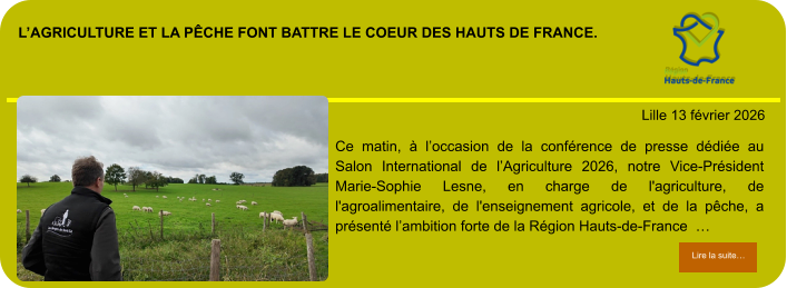 l’agriculture et la pêche font battre le coeur des hauts de france.            . Lille 13 février 2026 Lire la suite… Lire la suite… Ce matin, à l’occasion de la conférence de presse dédiée au Salon International de l’Agriculture 2026, notre Vice-Président Marie-Sophie Lesne, en charge de l'agriculture, de l'agroalimentaire, de l'enseignement agricole, et de la pêche, a présenté l’ambition forte de la Région Hauts-de-France  …