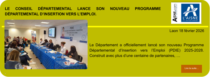 LE CONSEIL DÉPARTEMENTAL LANCE SON NOUVEAU PROGRAMME DÉPARTEMENTAL D’INSERTION VERS L’EMPLOI.  .            . Laon 18 février 2026 Lire la suite… Lire la suite… Le Département a officiellement lancé son nouveau Programme Départemental d’Insertion vers l’Emploi (PDIE) 2025-2028. Construit avec plus d’une centaine de partenaires, …