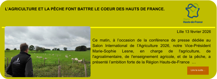 l’agriculture et la pêche font battre le coeur des hauts de france.            . Lille 13 février 2026 Lire la suite… Lire la suite… Ce matin, à l’occasion de la conférence de presse dédiée au Salon International de l’Agriculture 2026, notre Vice-Président Marie-Sophie Lesne, en charge de l'agriculture, de l'agroalimentaire, de l'enseignement agricole, et de la pêche, a présenté l’ambition forte de la Région Hauts-de-France  …