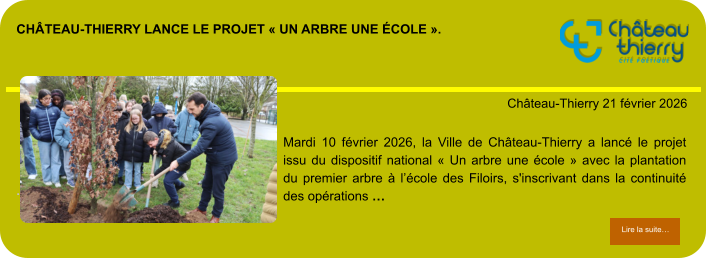Château-Thierry lance le projet « Un arbre une école ».            . Château-Thierry 21 février 2026 Lire la suite… Lire la suite… Mardi 10 février 2026, la Ville de Château-Thierry a lancé le projet issu du dispositif national « Un arbre une école » avec la plantation du premier arbre à l’école des Filoirs, s'inscrivant dans la continuité des opérations …