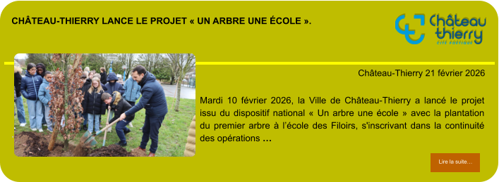Château-Thierry lance le projet « Un arbre une école ».            . Château-Thierry 21 février 2026 Lire la suite… Lire la suite… Mardi 10 février 2026, la Ville de Château-Thierry a lancé le projet issu du dispositif national « Un arbre une école » avec la plantation du premier arbre à l’école des Filoirs, s'inscrivant dans la continuité des opérations …