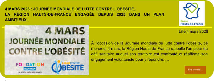 4 mars 2026 : Journée mondiale de Lutte contre l’obésité.La Région Hauts-de-France engagée depuis 2025 dans un plan ambitieux.  .            . Lille 4 mars 2026 Lire la suite… Lire la suite… À l’occasion de la Journée mondiale de lutte contre l’obésité, ce mercredi 4 mars, la Région Hauts-de-France rappelle l’ampleur du défi sanitaire auquel son territoire est confronté et réaffirme son engagement volontariste pour y répondre. …