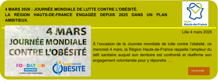 4 mars 2026 : Journée mondiale de Lutte contre l’obésité.La Région Hauts-de-France engagée depuis 2025 dans un plan ambitieux.  .            . Lille 4 mars 2026 Lire la suite… Lire la suite… À l’occasion de la Journée mondiale de lutte contre l’obésité, ce mercredi 4 mars, la Région Hauts-de-France rappelle l’ampleur du défi sanitaire auquel son territoire est confronté et réaffirme son engagement volontariste pour y répondre. …