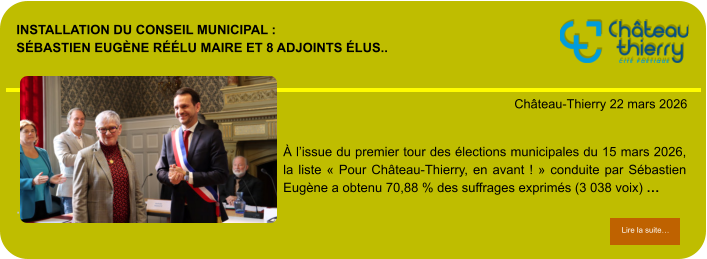 Installation du conseil municipal : Sébastien Eugène réélu maire et 8 adjoints élus..            . Château-Thierry 22 mars 2026 Lire la suite… Lire la suite… À l’issue du premier tour des élections municipales du 15 mars 2026, la liste « Pour Château-Thierry, en avant ! » conduite par Sébastien Eugène a obtenu 70,88 % des suffrages exprimés (3 038 voix) …