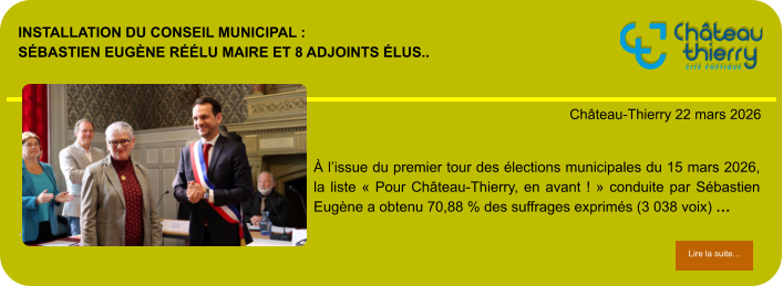 Installation du conseil municipal : Sébastien Eugène réélu maire et 8 adjoints élus..            . Château-Thierry 22 mars 2026 Lire la suite… Lire la suite… À l’issue du premier tour des élections municipales du 15 mars 2026, la liste « Pour Château-Thierry, en avant ! » conduite par Sébastien Eugène a obtenu 70,88 % des suffrages exprimés (3 038 voix) …