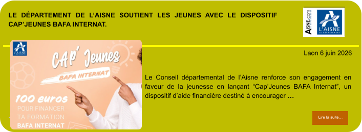 LE DÉPARTEMENT DE L’AISNE SOUTIENT LES JEUNES AVEC LE DISPOSITIF CAP’JEUNES BAFA INTERNAT.             . Laon 6 juin 2026 Lire la suite… Lire la suite… Le Conseil départemental de l’Aisne renforce son engagement en faveur de la jeunesse en lançant “Cap’Jeunes BAFA Internat”, un dispositif d’aide financière destiné à encourager …