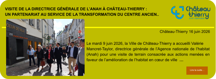 Visite de la directrice générale de l’Anah à Château-Thierry : un partenariat au service de la transformation du centre ancien..            . Château-Thierry 16 juin 2026 Lire la suite… Lire la suite… Le mardi 9 juin 2026, la Ville de Château-Thierry a accueilli Valérie Mancret-Taylor, directrice générale de l’Agence nationale de l’habitat (Anah) pour une visite de terrain consacrée aux actions menées en faveur de l’amélioration de l’habitat en cœur de ville  …