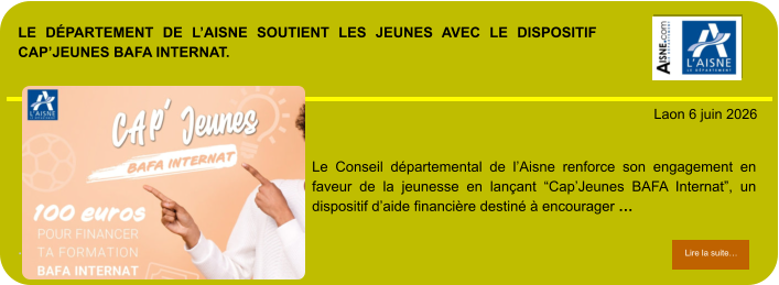 LE DÉPARTEMENT DE L’AISNE SOUTIENT LES JEUNES AVEC LE DISPOSITIF CAP’JEUNES BAFA INTERNAT.             . Laon 6 juin 2026 Lire la suite… Lire la suite… Le Conseil départemental de l’Aisne renforce son engagement en faveur de la jeunesse en lançant “Cap’Jeunes BAFA Internat”, un dispositif d’aide financière destiné à encourager …