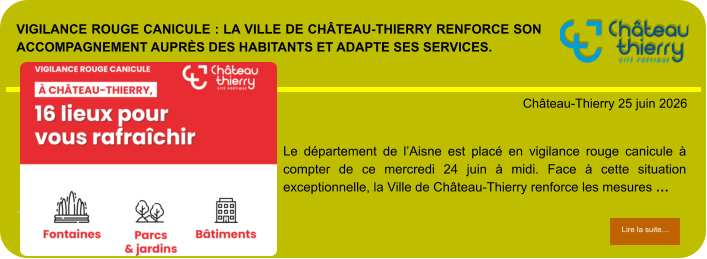 Vigilance rouge canicule : la Ville de Château-Thierry renforce son accompagnement auprès des habitants et adapte ses services.            . Château-Thierry 25 juin 2026 Lire la suite… Lire la suite… Le département de l’Aisne est placé en vigilance rouge canicule à compter de ce mercredi 24 juin à midi. Face à cette situation exceptionnelle, la Ville de Château-Thierry renforce les mesures …