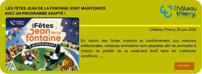 Les Fêtes Jean de La Fontaine sont maintenuesavec un programme adapté !            . Château-Thierry 26 juin 2026 Lire la suite… Lire la suite… En raison des fortes chaleurs et conformément aux mesures préfectorales, certaines animations sont adaptées afin de permettre à chacun de profiter de ce week-end festif dans les meilleures conditions  …
