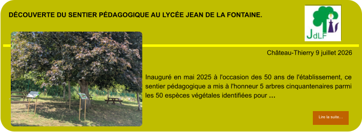 découverte du sentier pédagogique au lycée Jean de la fontaine.            . Château-Thierry 9 juillet 2026 Lire la suite… Lire la suite… Inauguré en mai 2025 à l'occasion des 50 ans de l'établissement, ce sentier pédagogique a mis à l'honneur 5 arbres cinquantenaires parmi les 50 espèces végétales identifiées pour …