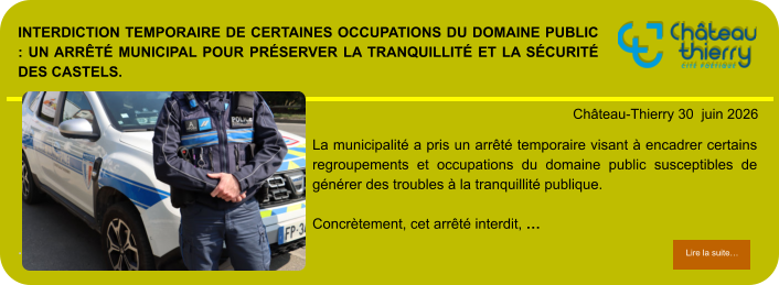 Interdiction temporaire de certaines occupations du domaine public : un arrêté municipal pour préserver la tranquillité et la sécurité des Castels.            . Château-Thierry 30  juin 2026 Lire la suite… Lire la suite… La municipalité a pris un arrêté temporaire visant à encadrer certains regroupements et occupations du domaine public susceptibles de générer des troubles à la tranquillité publique.  Concrètement, cet arrêté interdit, …