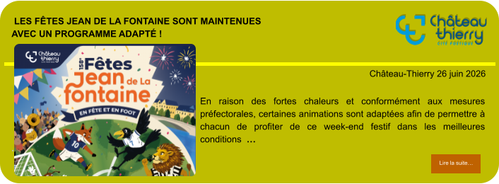 Les Fêtes Jean de La Fontaine sont maintenuesavec un programme adapté !            . Château-Thierry 26 juin 2026 Lire la suite… Lire la suite… En raison des fortes chaleurs et conformément aux mesures préfectorales, certaines animations sont adaptées afin de permettre à chacun de profiter de ce week-end festif dans les meilleures conditions  …