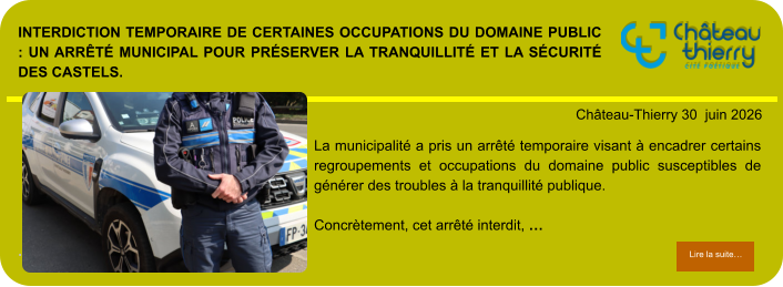 Interdiction temporaire de certaines occupations du domaine public : un arrêté municipal pour préserver la tranquillité et la sécurité des Castels.            . Château-Thierry 30  juin 2026 Lire la suite… Lire la suite… La municipalité a pris un arrêté temporaire visant à encadrer certains regroupements et occupations du domaine public susceptibles de générer des troubles à la tranquillité publique.  Concrètement, cet arrêté interdit, …