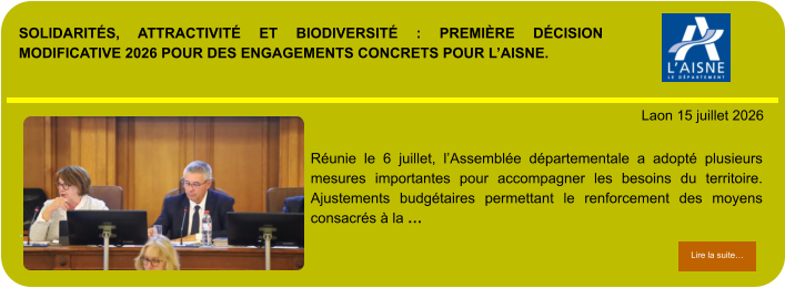 SOLIDARITÉS, ATTRACTIVITÉ ET BIODIVERSITÉ : PREMIÈRE DÉCISION MODIFICATIVE 2026 POUR DES ENGAGEMENTS CONCRETS POUR L’AISNE.            . Laon 15 juillet 2026 Lire la suite… Lire la suite… Réunie le 6 juillet, l’Assemblée départementale a adopté plusieurs mesures importantes pour accompagner les besoins du territoire. Ajustements budgétaires permettant le renforcement des moyens consacrés à la …