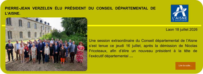 PIERRE-JEAN VERZELEN ÉLU PRÉSIDENT DU CONSEIL DÉPARTEMENTAL DE L’AISNE.            . Laon 18 juillet 2026 Lire la suite… Lire la suite… Une session extraordinaire du Conseil départemental de l’Aisne s’est tenue ce jeudi 16 juillet, après la démission de Nicolas Fricoteaux, afin d’élire un nouveau président à la tête de l’exécutif départemental …
