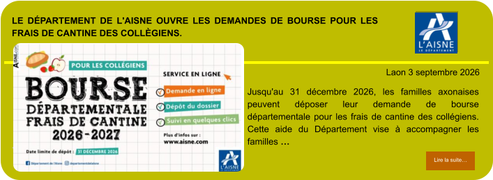 LE DÉPARTEMENT DE L'AISNE OUVRE LES DEMANDES DE BOURSE POUR LES FRAIS DE CANTINE DES COLLÈGIENS.            . Laon 3 septembre 2026 Lire la suite… Lire la suite… Jusqu'au 31 décembre 2026, les familles axonaises peuvent déposer leur demande de bourse départementale pour les frais de cantine des collégiens. Cette aide du Département vise à accompagner les familles …