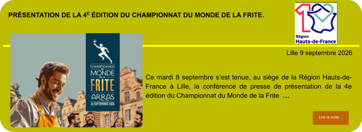 présentation de la 4e édition du Championnat du Monde de la Frite.            . Lille 9 septembre 2026 Lire la suite… Lire la suite… Ce mardi 8 septembre s’est tenue, au siège de la Région Hauts-de-France à Lille, la conférence de presse de présentation de la 4e édition du Championnat du Monde de la Frite  …