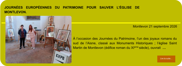 Journées Européennes du Patrimoine pour sauver l’église de Montlevon.            . Montlevon 21 septembre 2026 Lire la suite… Lire la suite… À l’occasion des Journées du Patrimoine, l’un des joyaux romans du sud de l’Aisne, classé aux Monuments Historiques ; l’église Saint Martin de Montlevon (édifice roman du XIeme siècle), ouvrait  …