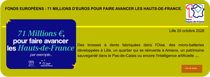 Fonds européens : 71 millions d’euros pour faire avancer les Hauts-de-France.            . Lille 20 octobre 2026 Lire la suite… Lire la suite… Des brosses à dents fabriquées dans l'Oise, des micro-batteries développées à Lille, un quartier qui se réinvente à Amiens, un patrimoine sauvegardé dans le Pas-de-Calais ou encore l'intelligence artificielle …