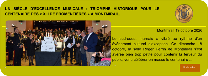Un siècle d’excellence musicale : triomphe historique pour le centenaire des « XIII de Fromentières » à Montmirail.             . Montmirail 19 octobre 2026 Lire la suite… Lire la suite… Le sud-ouest marnais a vibré au rythme d'un événement culturel d'exception. Ce dimanche 18 octobre, la salle Roger Perrin de Montmirail s’est avérée bien trop petite pour contenir la ferveur du public, venu célébrer en masse le centenaire ... …